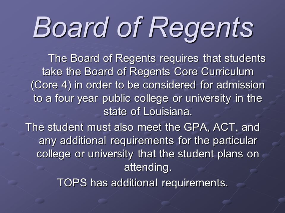 Board of Regents The Board of Regents requires that students take the Board of Regents Core Curriculum (Core 4) in order to be considered for admission to a four year public college or university in the state of Louisiana.