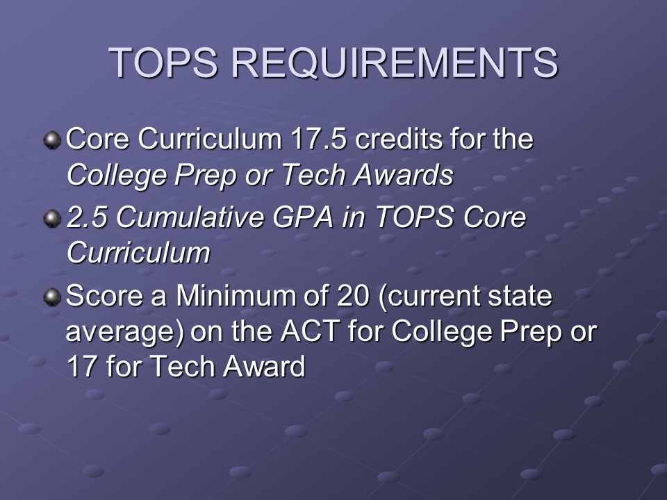 TOPS REQUIREMENTS Core Curriculum 17.5 credits for the College Prep or Tech Awards 2.5 Cumulative GPA in TOPS Core Curriculum Score a Minimum of 20 (current state average) on the ACT for College Prep or 17 for Tech Award
