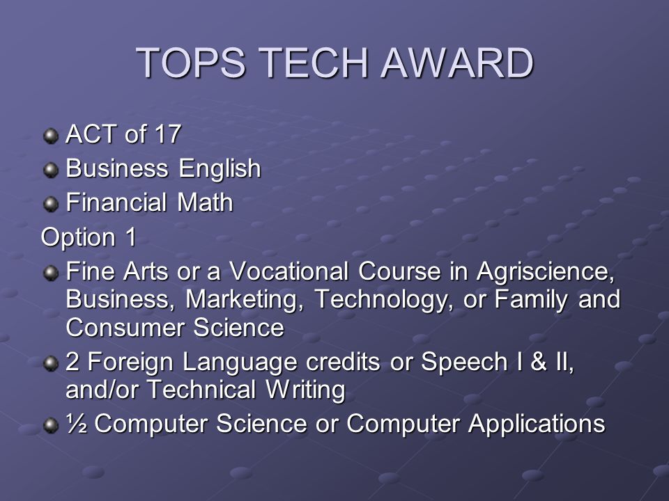 TOPS TECH AWARD ACT of 17 Business English Financial Math Option 1 Fine Arts or a Vocational Course in Agriscience, Business, Marketing, Technology, or Family and Consumer Science 2 Foreign Language credits or Speech I & II, and/or Technical Writing ½ Computer Science or Computer Applications