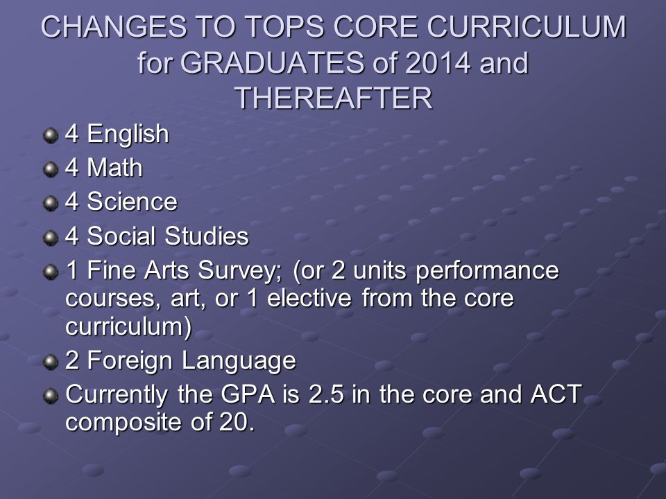 CHANGES TO TOPS CORE CURRICULUM for GRADUATES of 2014 and THEREAFTER 4 English 4 Math 4 Science 4 Social Studies 1 Fine Arts Survey; (or 2 units performance courses, art, or 1 elective from the core curriculum) 2 Foreign Language Currently the GPA is 2.5 in the core and ACT composite of 20.