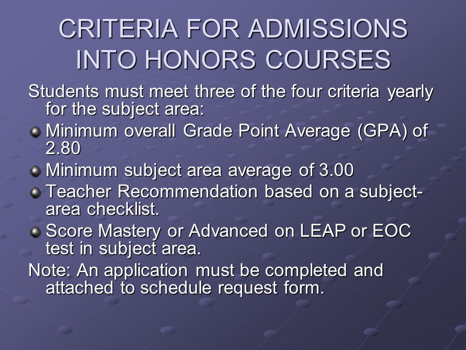 CRITERIA FOR ADMISSIONS INTO HONORS COURSES Students must meet three of the four criteria yearly for the subject area: Minimum overall Grade Point Average (GPA) of 2.80 Minimum subject area average of 3.00 Teacher Recommendation based on a subject- area checklist.