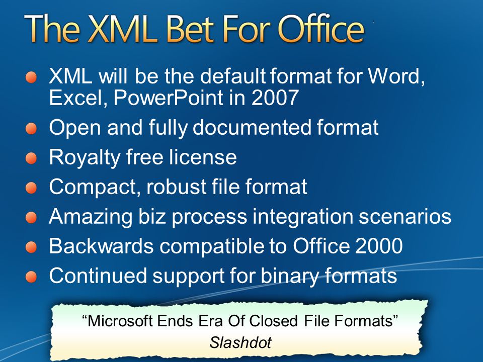 XML will be the default format for Word, Excel, PowerPoint in 2007 Open and fully documented format Royalty free license Compact, robust file format Amazing biz process integration scenarios Backwards compatible to Office 2000 Continued support for binary formats Microsoft Ends Era Of Closed File Formats Slashdot