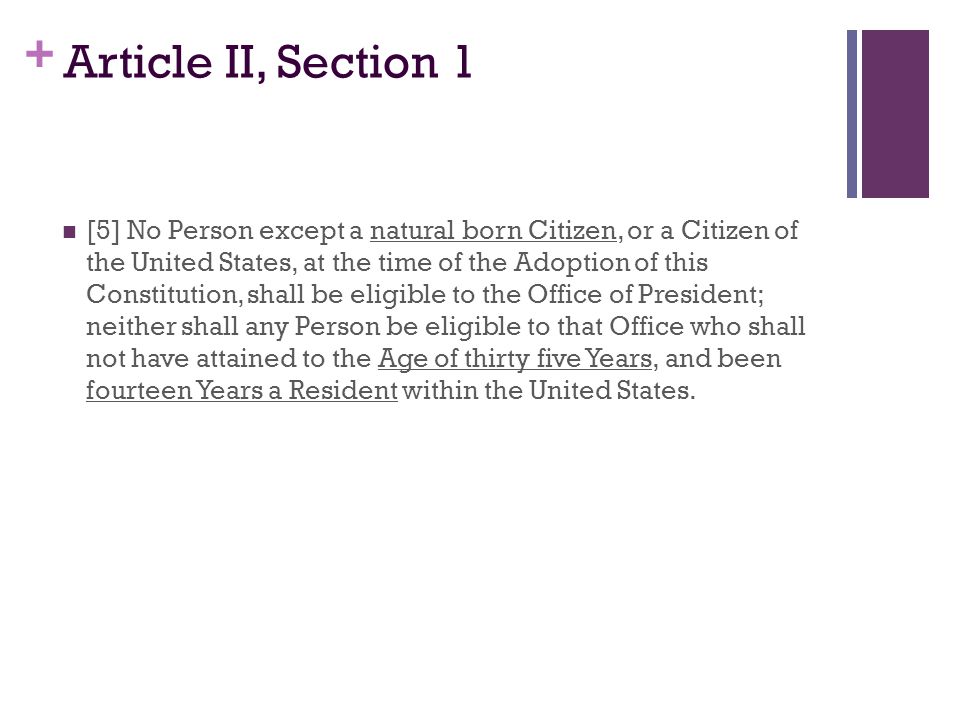 + Article II, Section 1 [5] No Person except a natural born Citizen, or a Citizen of the United States, at the time of the Adoption of this Constitution, shall be eligible to the Office of President; neither shall any Person be eligible to that Office who shall not have attained to the Age of thirty five Years, and been fourteen Years a Resident within the United States.
