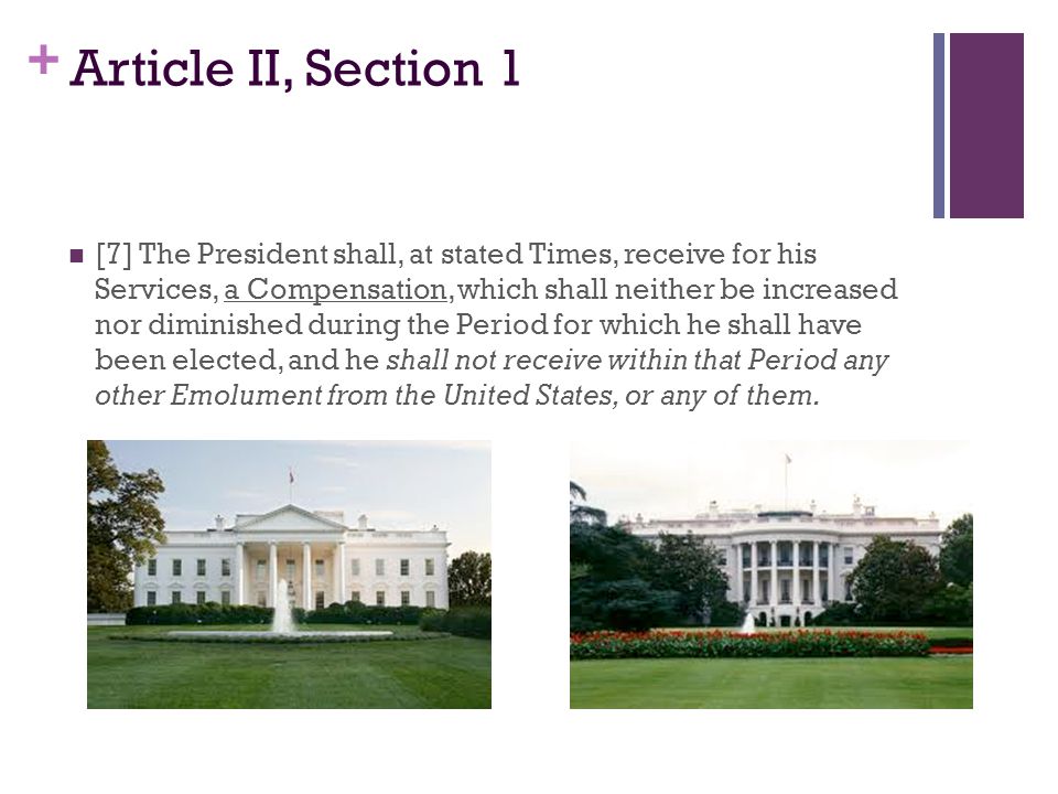 + Article II, Section 1 [7] The President shall, at stated Times, receive for his Services, a Compensation, which shall neither be increased nor diminished during the Period for which he shall have been elected, and he shall not receive within that Period any other Emolument from the United States, or any of them.