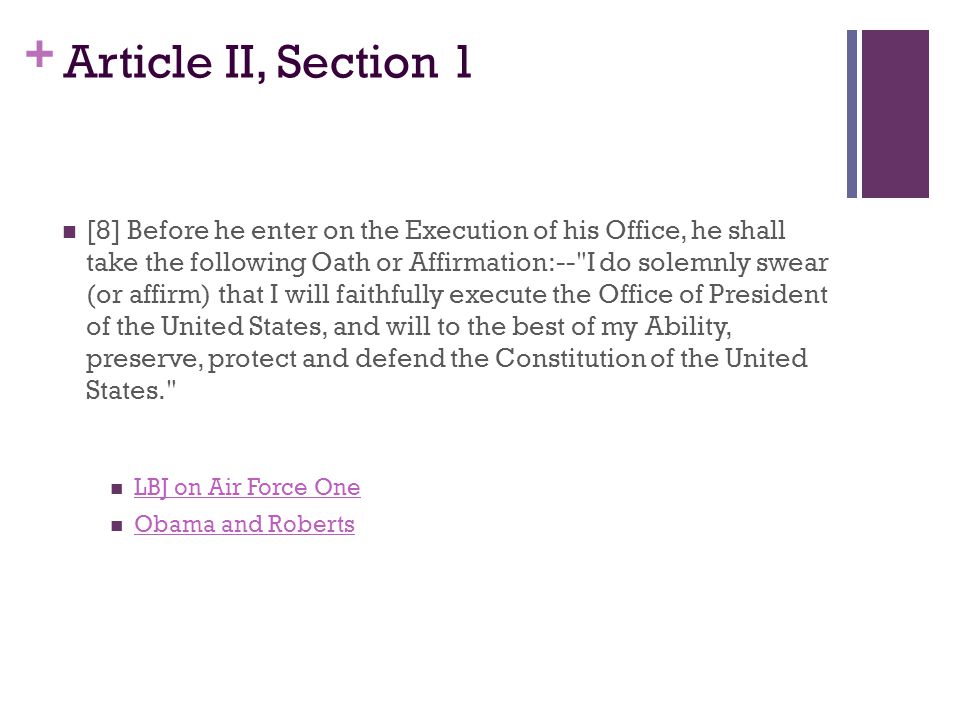 + Article II, Section 1 [8] Before he enter on the Execution of his Office, he shall take the following Oath or Affirmation:-- I do solemnly swear (or affirm) that I will faithfully execute the Office of President of the United States, and will to the best of my Ability, preserve, protect and defend the Constitution of the United States. LBJ on Air Force One Obama and Roberts