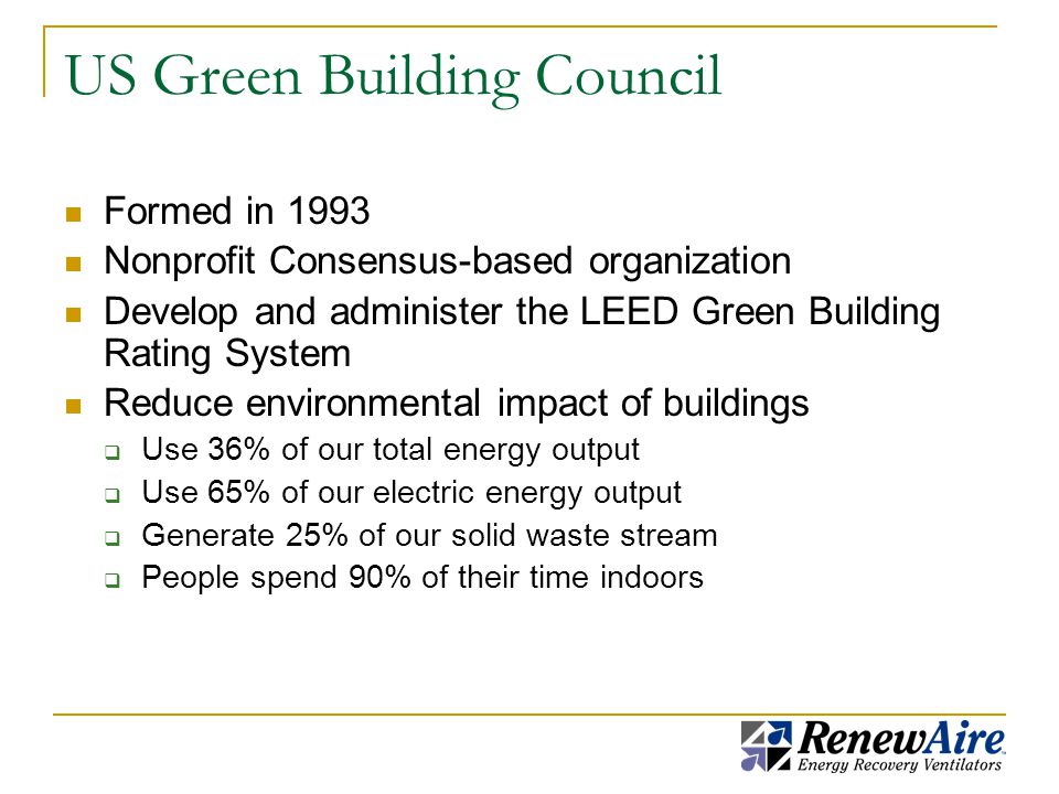 US Green Building Council Formed in 1993 Nonprofit Consensus-based organization Develop and administer the LEED Green Building Rating System Reduce environmental impact of buildings  Use 36% of our total energy output  Use 65% of our electric energy output  Generate 25% of our solid waste stream  People spend 90% of their time indoors