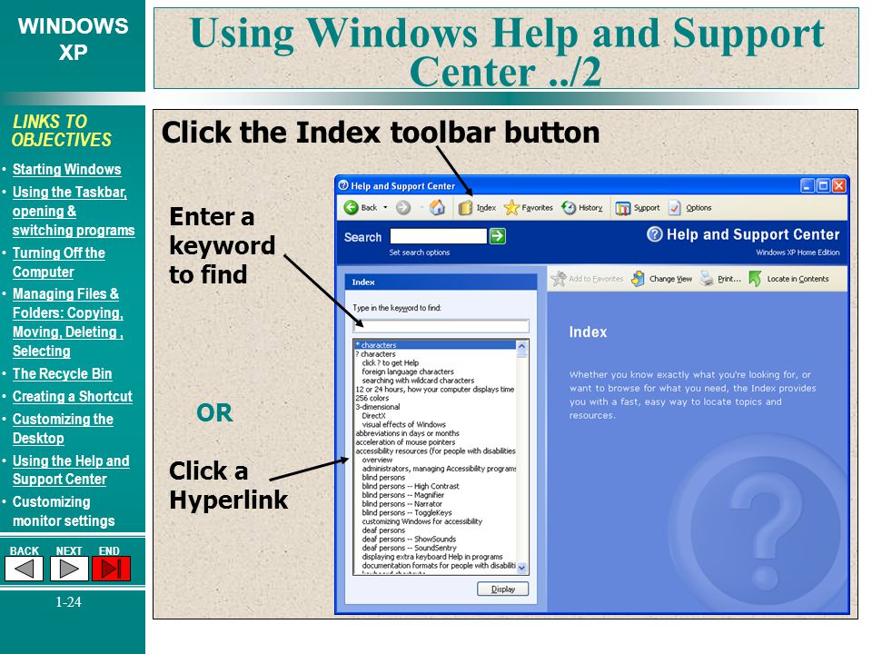 WINDOWS XP BACKNEXTEND 1-24 LINKS TO OBJECTIVES Starting Windows Using the Taskbar, opening & switching programs Using the Taskbar, opening & switching programs Turning Off the Computer Turning Off the Computer Managing Files & Folders: Copying, Moving, Deleting, Selecting Managing Files & Folders: Copying, Moving, Deleting, Selecting The Recycle Bin Creating a Shortcut Customizing the Desktop Customizing the Desktop Using the Help and Support Center Using the Help and Support Center Customizing monitor settings Using Windows Help and Support Center../2 Click the Index toolbar button Enter a keyword to find OR Click a Hyperlink
