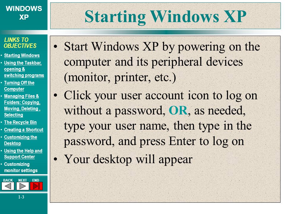 WINDOWS XP BACKNEXTEND 1-3 LINKS TO OBJECTIVES Starting Windows Using the Taskbar, opening & switching programs Using the Taskbar, opening & switching programs Turning Off the Computer Turning Off the Computer Managing Files & Folders: Copying, Moving, Deleting, Selecting Managing Files & Folders: Copying, Moving, Deleting, Selecting The Recycle Bin Creating a Shortcut Customizing the Desktop Customizing the Desktop Using the Help and Support Center Using the Help and Support Center Customizing monitor settings Starting Windows XP Start Windows XP by powering on the computer and its peripheral devices (monitor, printer, etc.) Click your user account icon to log on without a password, OR, as needed, type your user name, then type in the password, and press Enter to log on Your desktop will appear