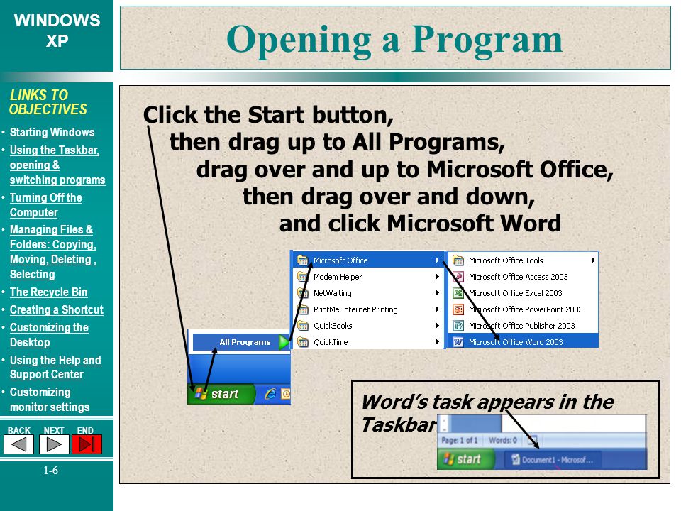 WINDOWS XP BACKNEXTEND 1-6 LINKS TO OBJECTIVES Starting Windows Using the Taskbar, opening & switching programs Using the Taskbar, opening & switching programs Turning Off the Computer Turning Off the Computer Managing Files & Folders: Copying, Moving, Deleting, Selecting Managing Files & Folders: Copying, Moving, Deleting, Selecting The Recycle Bin Creating a Shortcut Customizing the Desktop Customizing the Desktop Using the Help and Support Center Using the Help and Support Center Customizing monitor settings Opening a Program Click the Start button, then drag up to All Programs, drag over and up to Microsoft Office, then drag over and down, and click Microsoft Word Word’s task appears in the Taskbar