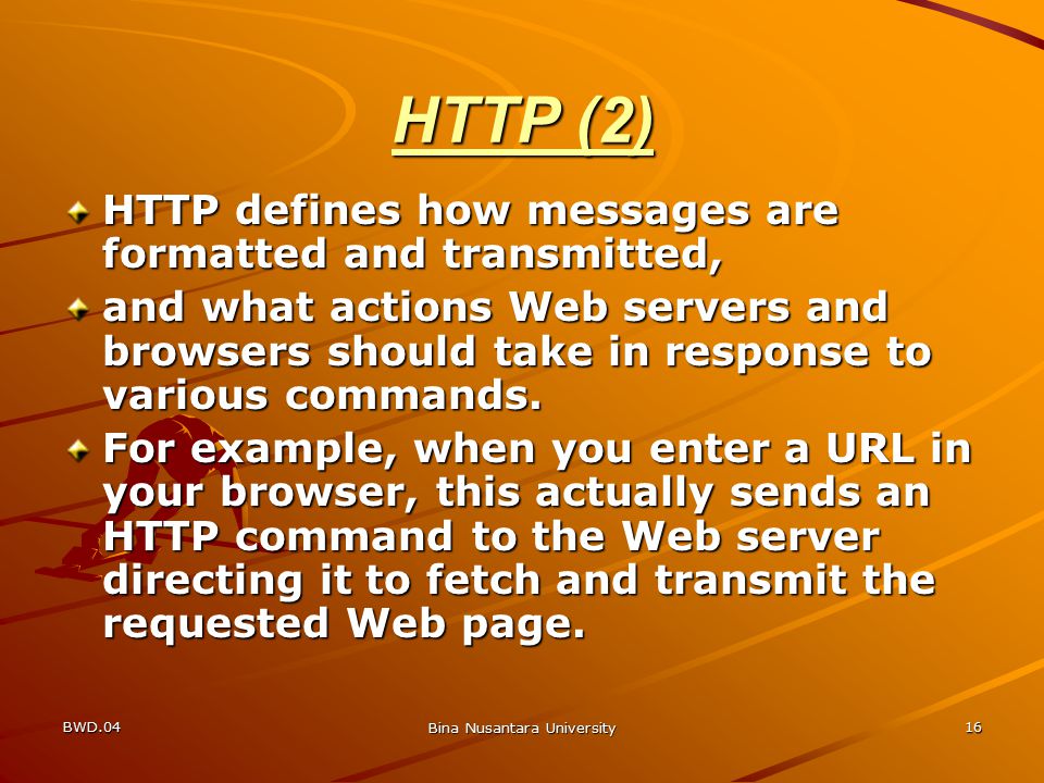 BWD.04 Bina Nusantara University 16 HTTP (2) HTTP defines how messages are formatted and transmitted, and what actions Web servers and browsers should take in response to various commands.