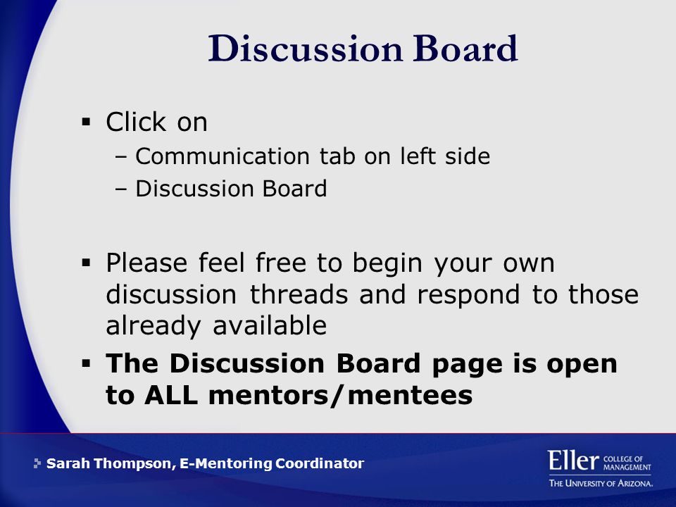 Sarah Thompson, E-Mentoring Coordinator Discussion Board  Click on –Communication tab on left side –Discussion Board  Please feel free to begin your own discussion threads and respond to those already available  The Discussion Board page is open to ALL mentors/mentees