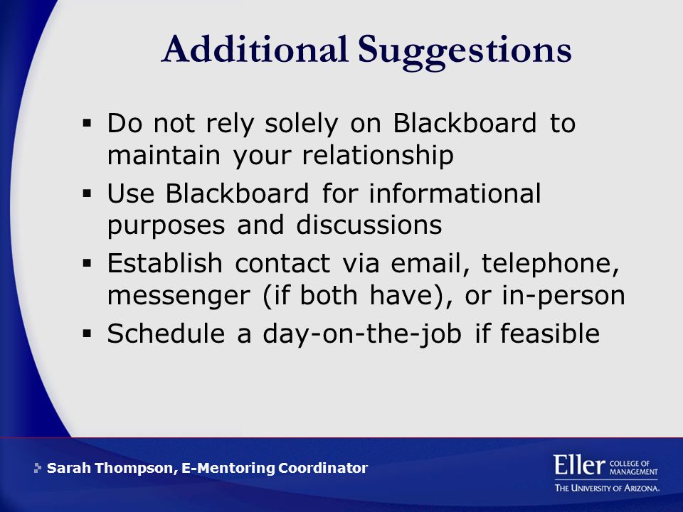 Sarah Thompson, E-Mentoring Coordinator Additional Suggestions  Do not rely solely on Blackboard to maintain your relationship  Use Blackboard for informational purposes and discussions  Establish contact via  , telephone, messenger (if both have), or in-person  Schedule a day-on-the-job if feasible
