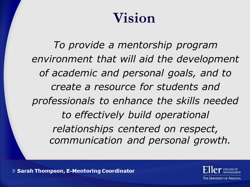 Sarah Thompson, E-Mentoring Coordinator Vision To provide a mentorship program environment that will aid the development of academic and personal goals, and to create a resource for students and professionals to enhance the skills needed to effectively build operational relationships centered on respect, communication and personal growth.
