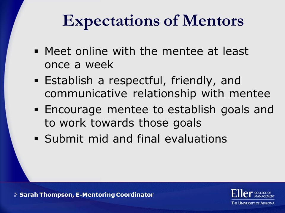 Sarah Thompson, E-Mentoring Coordinator Expectations of Mentors  Meet online with the mentee at least once a week  Establish a respectful, friendly, and communicative relationship with mentee  Encourage mentee to establish goals and to work towards those goals  Submit mid and final evaluations