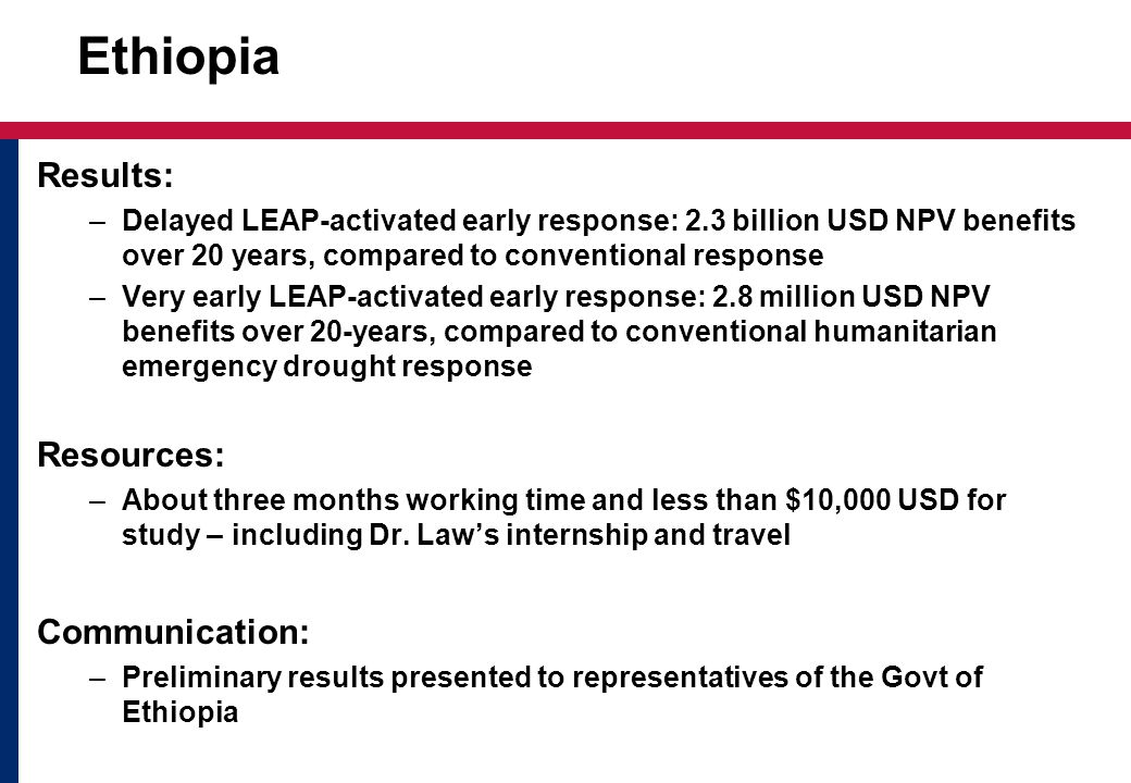 Ethiopia Results: –Delayed LEAP-activated early response: 2.3 billion USD NPV benefits over 20 years, compared to conventional response –Very early LEAP-activated early response: 2.8 million USD NPV benefits over 20-years, compared to conventional humanitarian emergency drought response Resources: –About three months working time and less than $10,000 USD for study – including Dr.