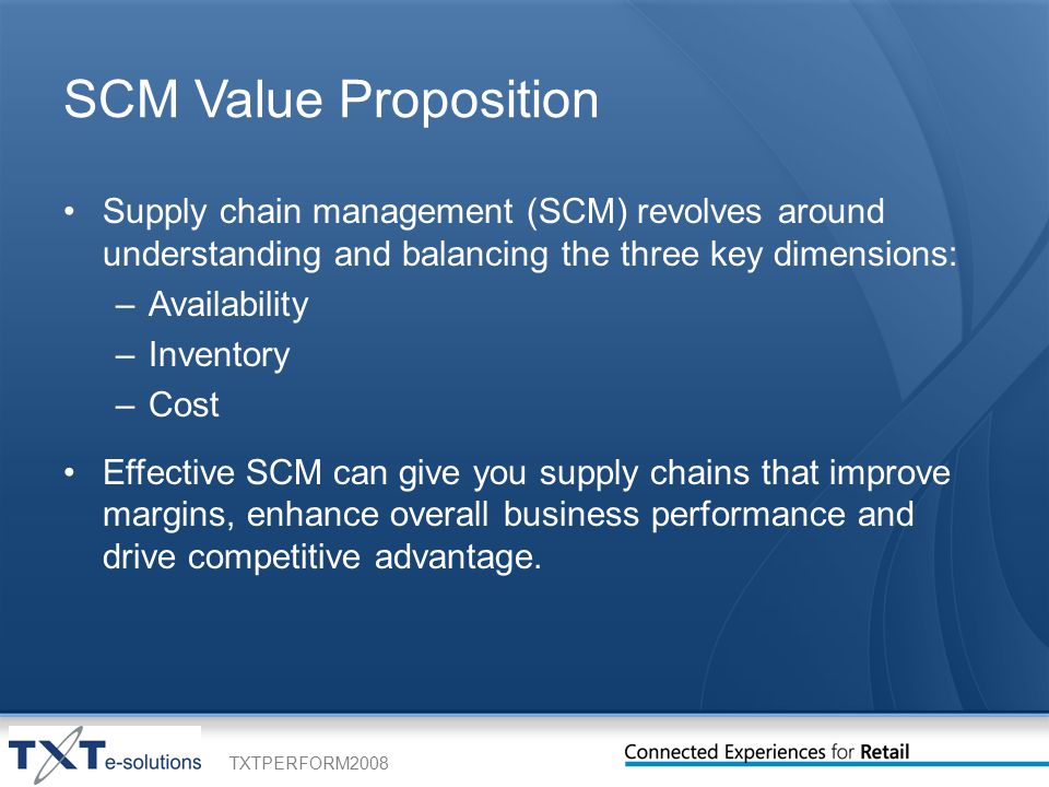 TXTPERFORM2008 SCM Value Proposition Supply chain management (SCM) revolves around understanding and balancing the three key dimensions: –Availability –Inventory –Cost Effective SCM can give you supply chains that improve margins, enhance overall business performance and drive competitive advantage.