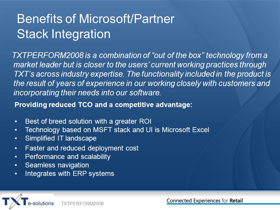 TXTPERFORM2008 Benefits of Microsoft/Partner Stack Integration TXTPERFORM2008 is a combination of out of the box technology from a market leader but is closer to the users’ current working practices through TXT’s across industry expertise.