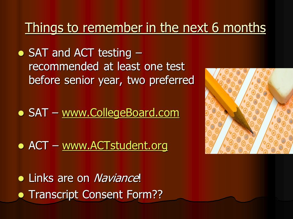 Things to remember in the next 6 months SAT and ACT testing – recommended at least one test before senior year, two preferred SAT and ACT testing – recommended at least one test before senior year, two preferred SAT –   SAT –   ACT –   ACT –   Links are on Naviance.