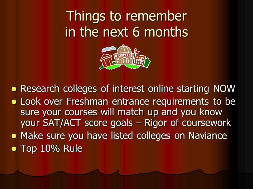 Things to remember in the next 6 months Research colleges of interest online starting NOW Research colleges of interest online starting NOW Look over Freshman entrance requirements to be sure your courses will match up and you know your SAT/ACT score goals – Rigor of coursework Look over Freshman entrance requirements to be sure your courses will match up and you know your SAT/ACT score goals – Rigor of coursework Make sure you have listed colleges on Naviance Make sure you have listed colleges on Naviance Top 10% Rule Top 10% Rule