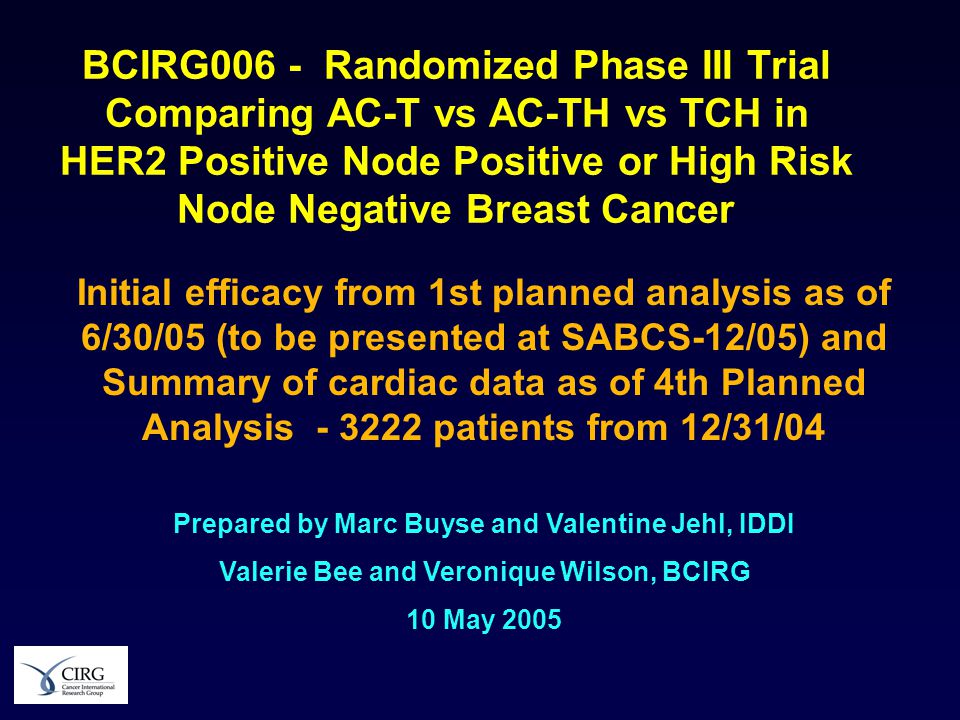 BCIRG006 - Randomized Phase III Trial Comparing AC-T vs AC-TH vs TCH in HER2 Positive Node Positive or High Risk Node Negative Breast Cancer Initial efficacy from 1st planned analysis as of 6/30/05 (to be presented at SABCS-12/05) and Summary of cardiac data as of 4th Planned Analysis patients from 12/31/04 Prepared by Marc Buyse and Valentine Jehl, IDDI Valerie Bee and Veronique Wilson, BCIRG 10 May 2005