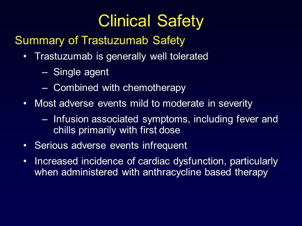Clinical Safety Trastuzumab is generally well tolerated –Single agent –Combined with chemotherapy Most adverse events mild to moderate in severity –Infusion associated symptoms, including fever and chills primarily with first dose Serious adverse events infrequent Increased incidence of cardiac dysfunction, particularly when administered with anthracycline based therapy Summary of Trastuzumab Safety