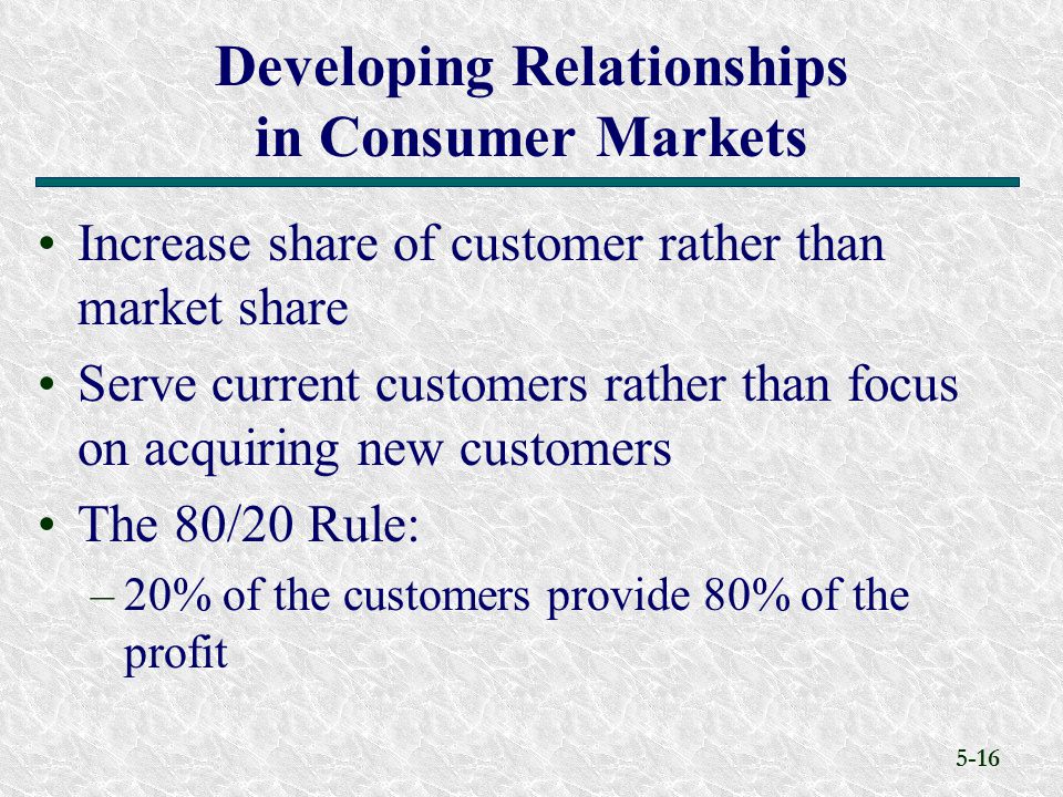 5-16 Increase share of customer rather than market share Serve current customers rather than focus on acquiring new customers The 80/20 Rule: –20% of the customers provide 80% of the profit Developing Relationships in Consumer Markets