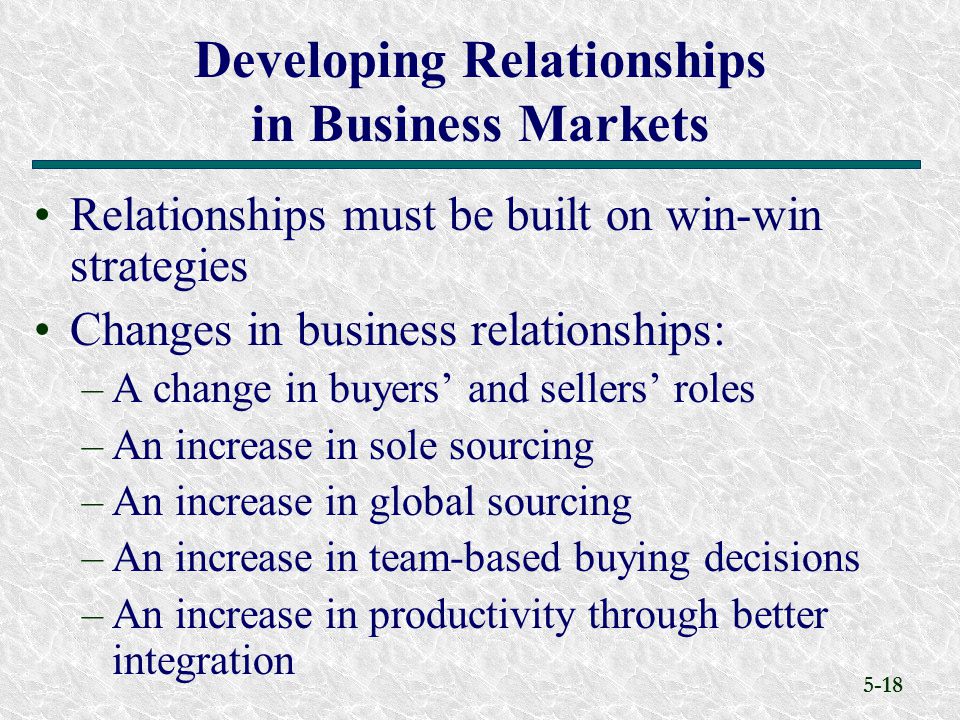 5-18 Relationships must be built on win-win strategies Changes in business relationships: –A change in buyers’ and sellers’ roles –An increase in sole sourcing –An increase in global sourcing –An increase in team-based buying decisions –An increase in productivity through better integration Developing Relationships in Business Markets