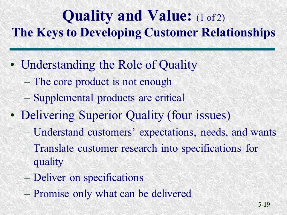 5-19 Understanding the Role of Quality –The core product is not enough –Supplemental products are critical Delivering Superior Quality (four issues) –Understand customers’ expectations, needs, and wants –Translate customer research into specifications for quality –Deliver on specifications –Promise only what can be delivered Quality and Value: (1 of 2) The Keys to Developing Customer Relationships