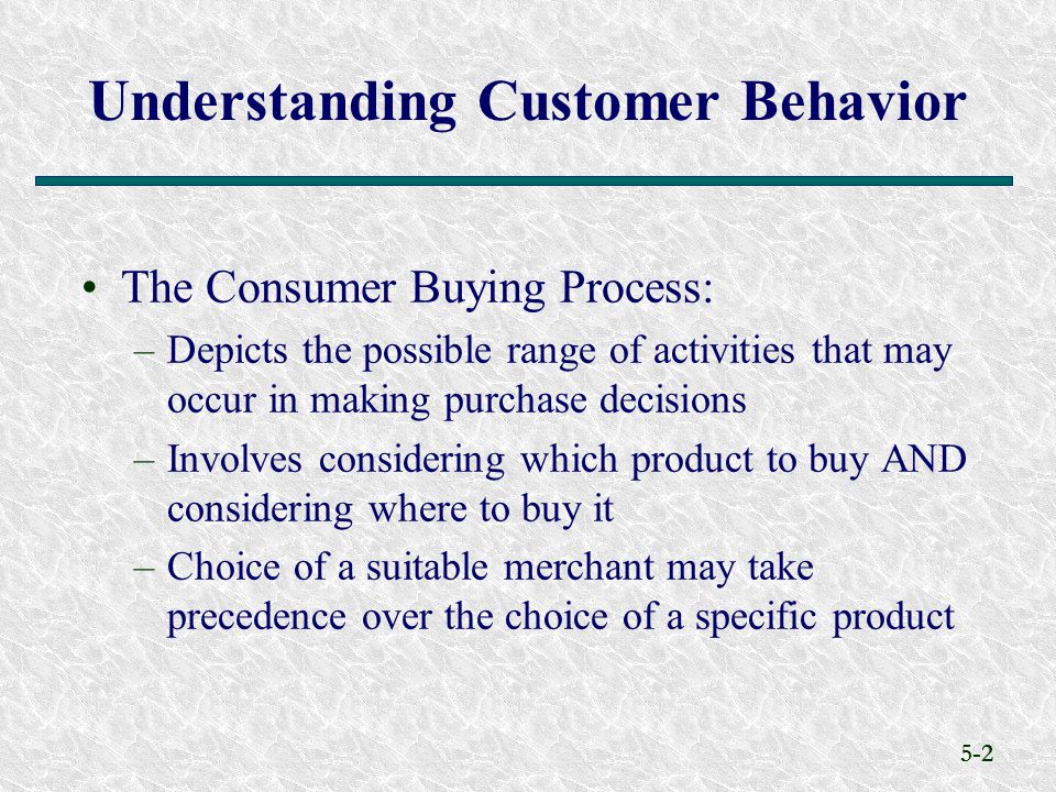 5-2 Understanding Customer Behavior The Consumer Buying Process: –Depicts the possible range of activities that may occur in making purchase decisions –Involves considering which product to buy AND considering where to buy it –Choice of a suitable merchant may take precedence over the choice of a specific product