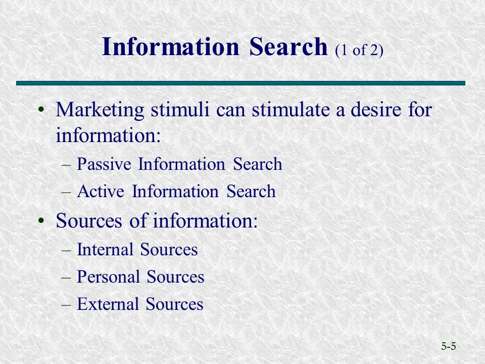 5-5 Information Search (1 of 2) Marketing stimuli can stimulate a desire for information: –Passive Information Search –Active Information Search Sources of information: –Internal Sources –Personal Sources –External Sources