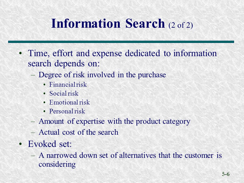 5-6 Information Search (2 of 2) Time, effort and expense dedicated to information search depends on: –Degree of risk involved in the purchase Financial risk Social risk Emotional risk Personal risk –Amount of expertise with the product category –Actual cost of the search Evoked set: –A narrowed down set of alternatives that the customer is considering