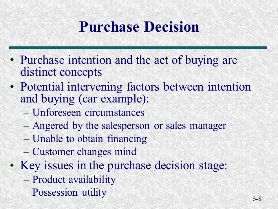 5-8 Purchase intention and the act of buying are distinct concepts Potential intervening factors between intention and buying (car example): –Unforeseen circumstances –Angered by the salesperson or sales manager –Unable to obtain financing –Customer changes mind Key issues in the purchase decision stage: –Product availability –Possession utility Purchase Decision