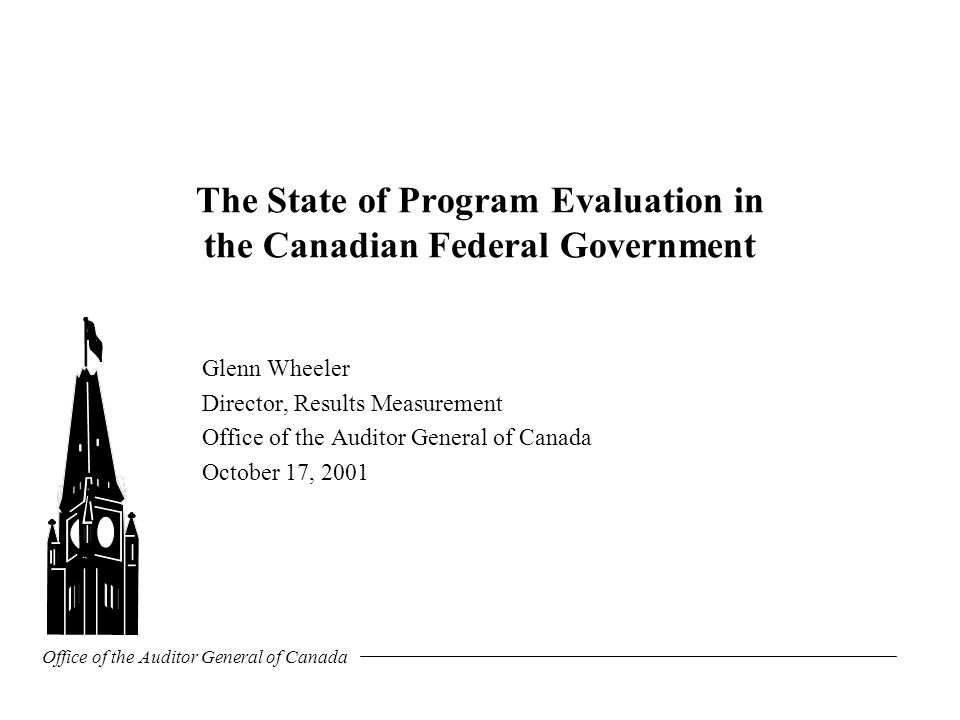 Office of the Auditor General of Canada The State of Program Evaluation in the Canadian Federal Government Glenn Wheeler Director, Results Measurement Office of the Auditor General of Canada October 17, 2001