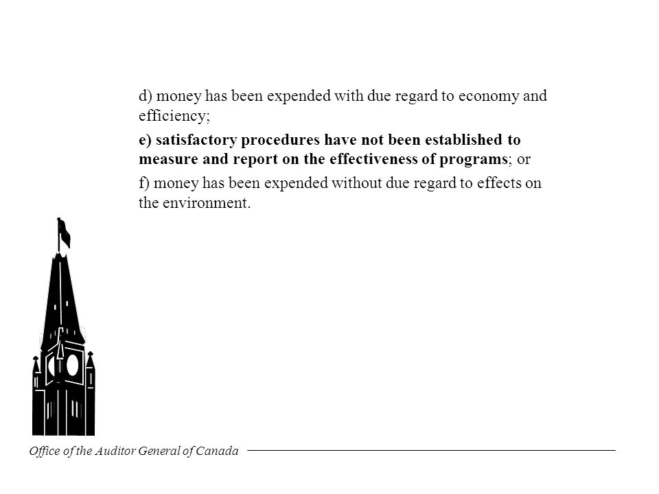 Office of the Auditor General of Canada d) money has been expended with due regard to economy and efficiency; e) satisfactory procedures have not been established to measure and report on the effectiveness of programs; or f) money has been expended without due regard to effects on the environment.