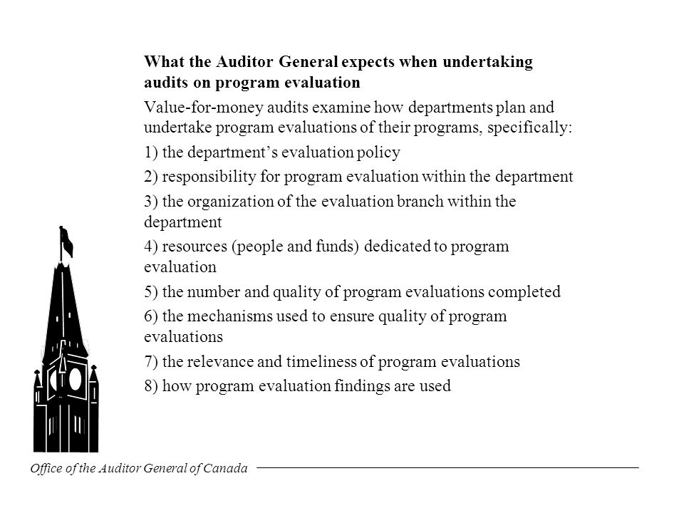 Office of the Auditor General of Canada What the Auditor General expects when undertaking audits on program evaluation Value-for-money audits examine how departments plan and undertake program evaluations of their programs, specifically: 1) the department’s evaluation policy 2) responsibility for program evaluation within the department 3) the organization of the evaluation branch within the department 4) resources (people and funds) dedicated to program evaluation 5) the number and quality of program evaluations completed 6) the mechanisms used to ensure quality of program evaluations 7) the relevance and timeliness of program evaluations 8) how program evaluation findings are used