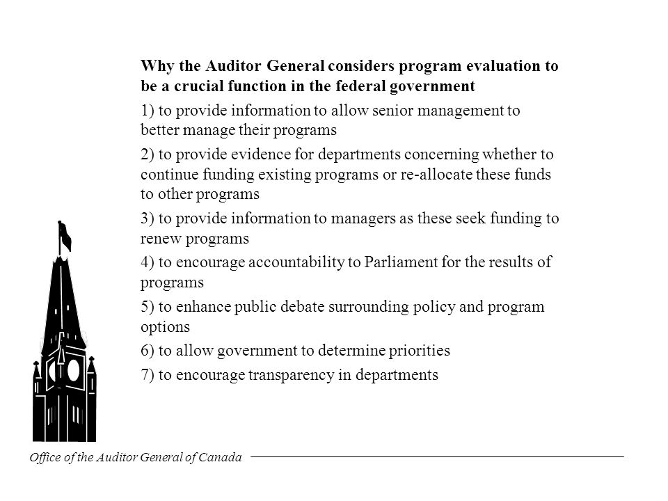 Office of the Auditor General of Canada Why the Auditor General considers program evaluation to be a crucial function in the federal government 1) to provide information to allow senior management to better manage their programs 2) to provide evidence for departments concerning whether to continue funding existing programs or re-allocate these funds to other programs 3) to provide information to managers as these seek funding to renew programs 4) to encourage accountability to Parliament for the results of programs 5) to enhance public debate surrounding policy and program options 6) to allow government to determine priorities 7) to encourage transparency in departments
