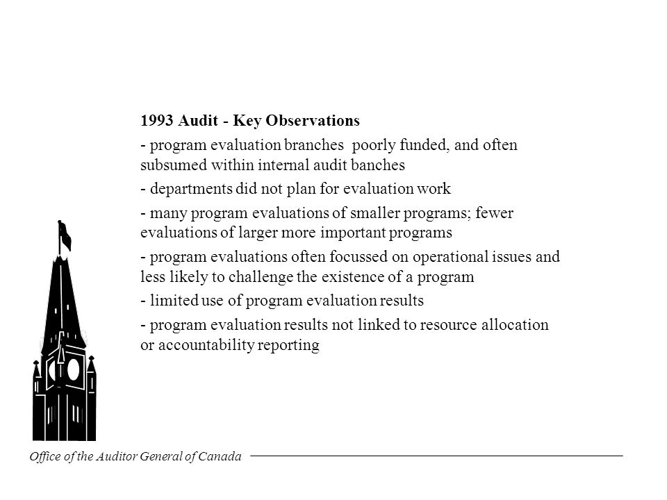 Office of the Auditor General of Canada 1993 Audit - Key Observations - program evaluation branches poorly funded, and often subsumed within internal audit banches - departments did not plan for evaluation work - many program evaluations of smaller programs; fewer evaluations of larger more important programs - program evaluations often focussed on operational issues and less likely to challenge the existence of a program - limited use of program evaluation results - program evaluation results not linked to resource allocation or accountability reporting