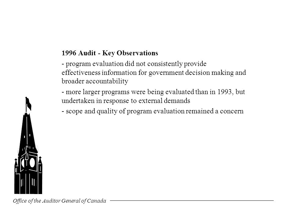 Office of the Auditor General of Canada 1996 Audit - Key Observations - program evaluation did not consistently provide effectiveness information for government decision making and broader accountability - more larger programs were being evaluated than in 1993, but undertaken in response to external demands - scope and quality of program evaluation remained a concern