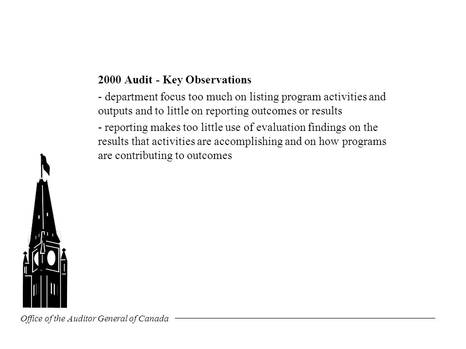 Office of the Auditor General of Canada 2000 Audit - Key Observations - department focus too much on listing program activities and outputs and to little on reporting outcomes or results - reporting makes too little use of evaluation findings on the results that activities are accomplishing and on how programs are contributing to outcomes