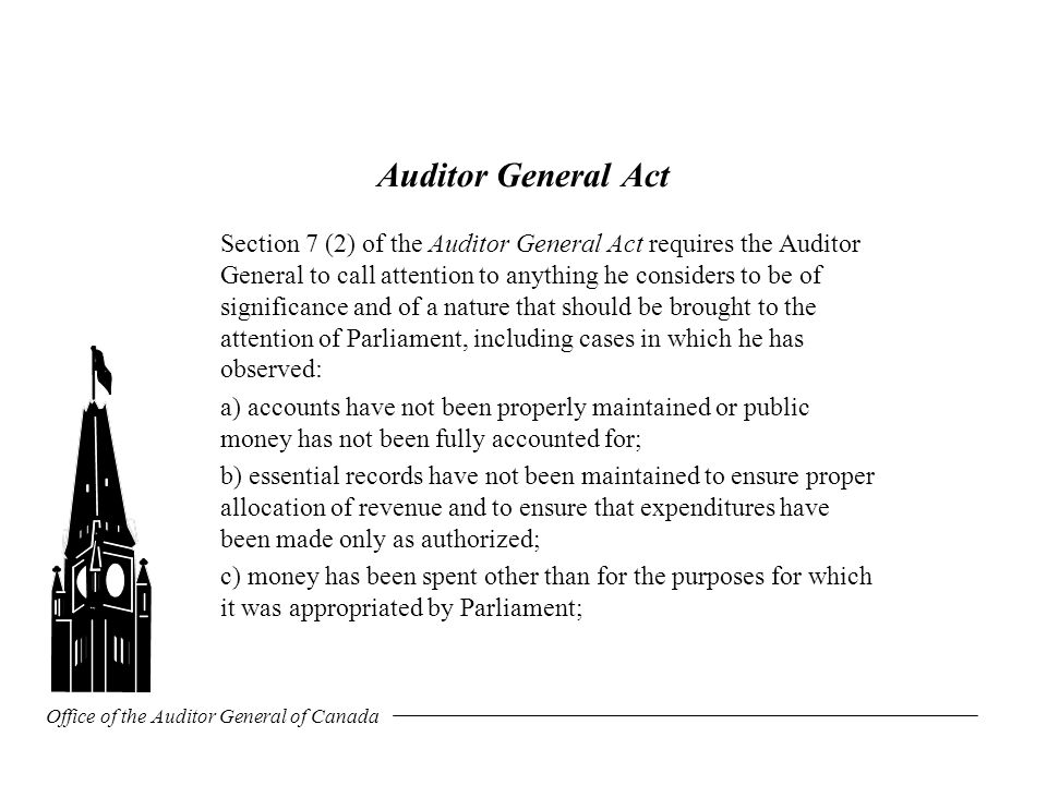 Office of the Auditor General of Canada Auditor General Act Section 7 (2) of the Auditor General Act requires the Auditor General to call attention to anything he considers to be of significance and of a nature that should be brought to the attention of Parliament, including cases in which he has observed: a) accounts have not been properly maintained or public money has not been fully accounted for; b) essential records have not been maintained to ensure proper allocation of revenue and to ensure that expenditures have been made only as authorized; c) money has been spent other than for the purposes for which it was appropriated by Parliament;
