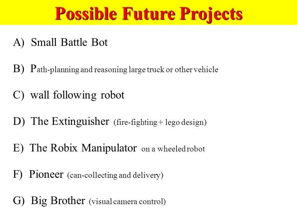 Possible Future Projects A) Small Battle Bot B) P ath-planning and reasoning large truck or other vehicle C) wall following robot D) The Extinguisher (fire-fighting + lego design) E) The Robix Manipulator on a wheeled robot F) Pioneer (can-collecting and delivery) G) Big Brother (visual camera control)
