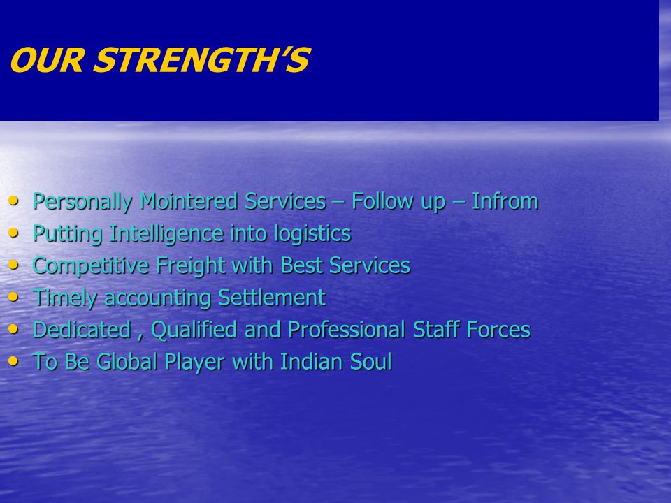 OUR STRENGTH’S Personally Mointered Services – Follow up – Infrom Personally Mointered Services – Follow up – Infrom Putting Intelligence into logistics Putting Intelligence into logistics Competitive Freight with Best Services Competitive Freight with Best Services Timely accounting Settlement Timely accounting Settlement Dedicated, Qualified and Professional Staff Forces Dedicated, Qualified and Professional Staff Forces To Be Global Player with Indian Soul To Be Global Player with Indian Soul
