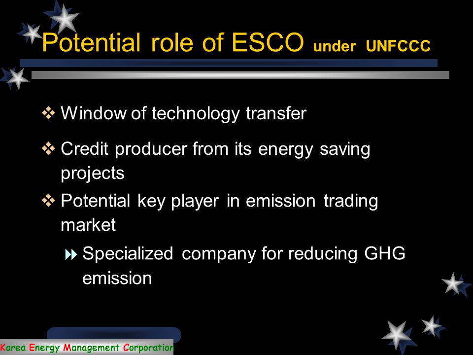 Korea Energy Management Corporation ESCO  Energy Service Company  Market-oriented mechanism to improve energy efficiency  Important measure for mitigation of global climate change and implementation of the Kyoto mechanism  In Japan, reduce final energy consumption 1million kL-oil equivalent by ESCO activities (2010)  In Finland, reduce GHG emission about 8-13% of total emission reduction potential by ESCO  In Korea, have reduced 325,125 tons of oil equivalent (toe) per year since 1993