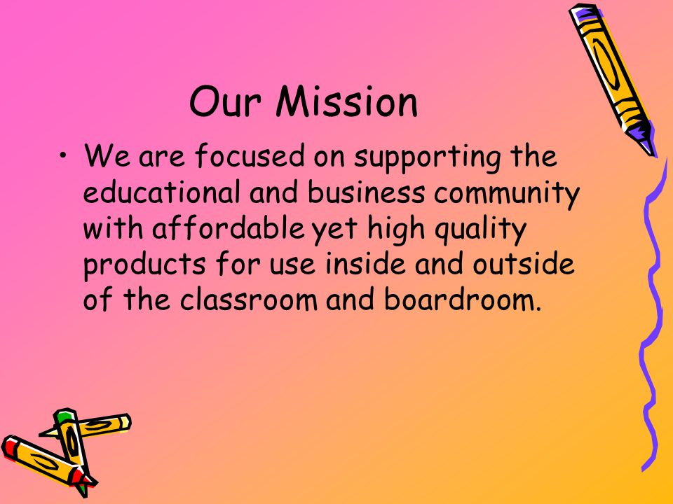 Our Mission We are focused on supporting the educational and business community with affordable yet high quality products for use inside and outside of the classroom and boardroom.