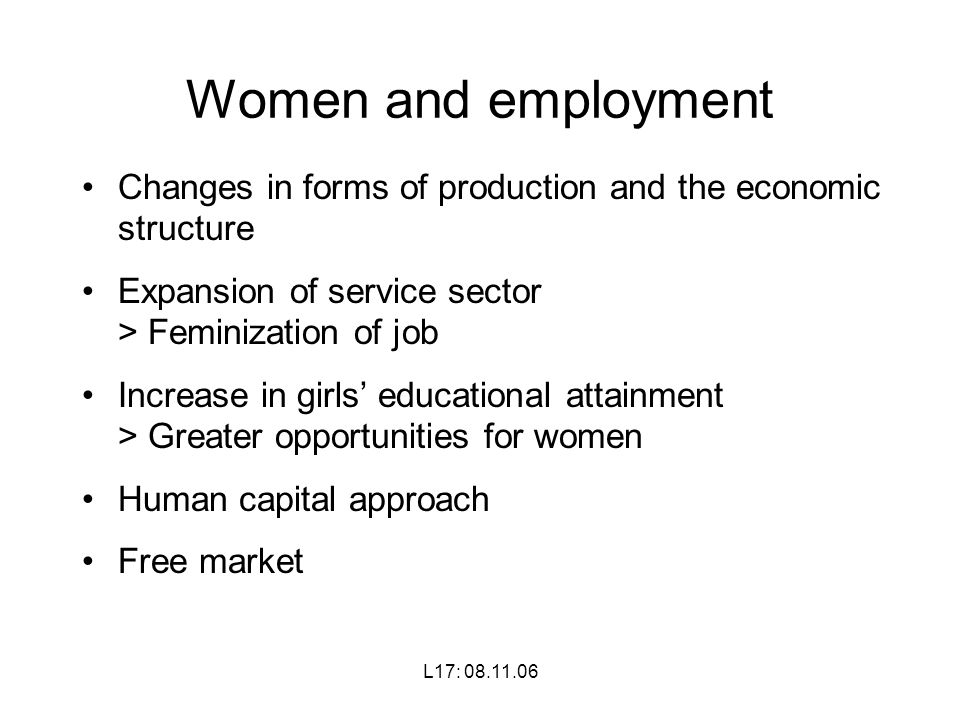 L17: Women and employment Changes in forms of production and the economic structure Expansion of service sector > Feminization of job Increase in girls’ educational attainment > Greater opportunities for women Human capital approach Free market