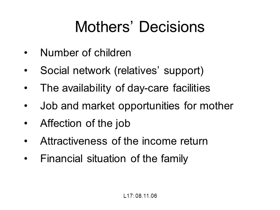L17: Mothers’ Decisions Number of children Social network (relatives’ support) The availability of day-care facilities Job and market opportunities for mother Affection of the job Attractiveness of the income return Financial situation of the family