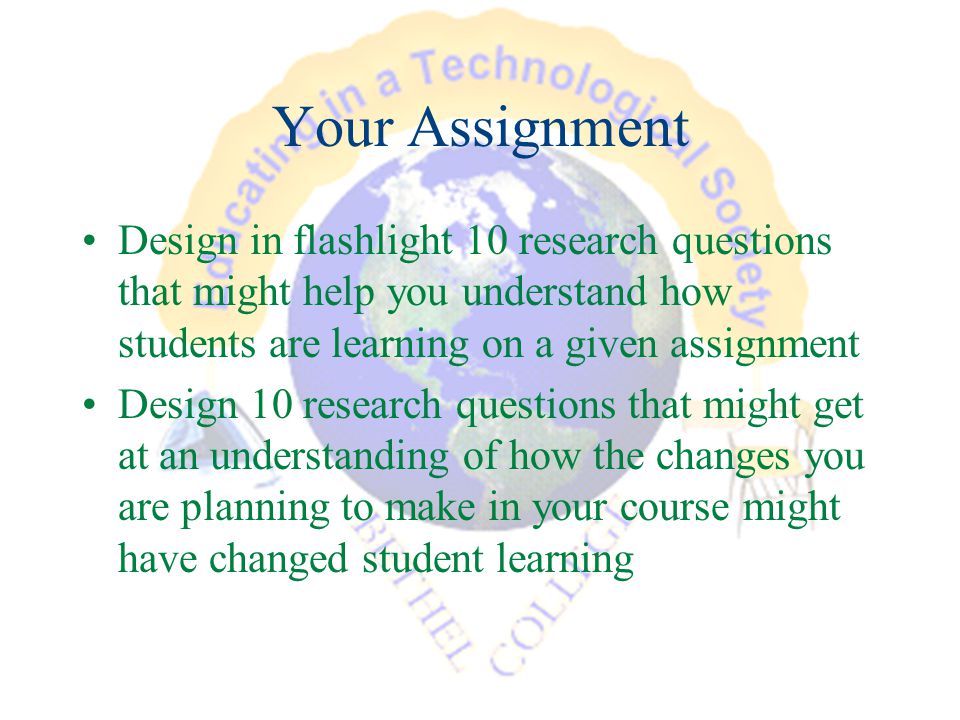 Your Assignment Design in flashlight 10 research questions that might help you understand how students are learning on a given assignment Design 10 research questions that might get at an understanding of how the changes you are planning to make in your course might have changed student learning