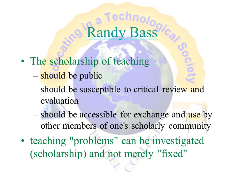 Randy Bass The scholarship of teaching –should be public –should be susceptible to critical review and evaluation –should be accessible for exchange and use by other members of one s scholarly community teaching problems can be investigated (scholarship) and not merely fixed