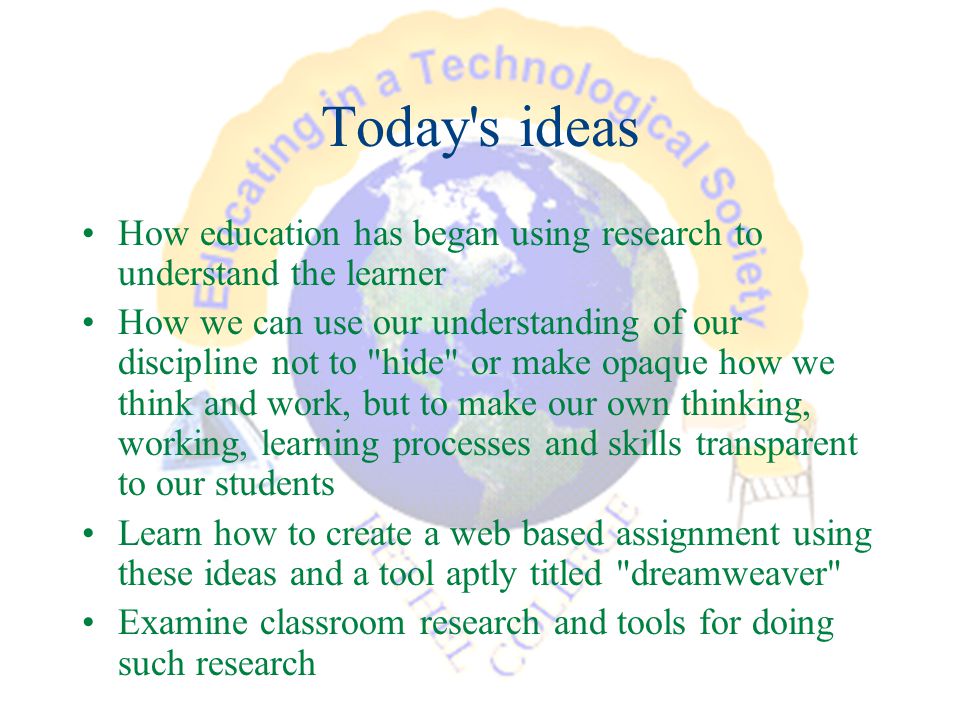 Today s ideas How education has began using research to understand the learner How we can use our understanding of our discipline not to hide or make opaque how we think and work, but to make our own thinking, working, learning processes and skills transparent to our students Learn how to create a web based assignment using these ideas and a tool aptly titled dreamweaver Examine classroom research and tools for doing such research
