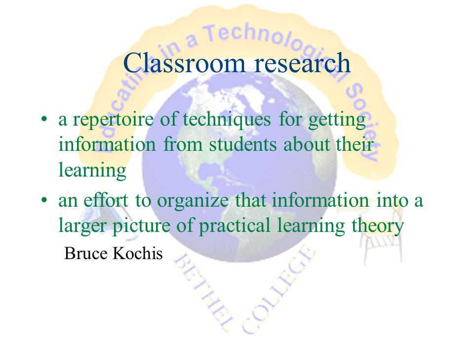 Classroom research a repertoire of techniques for getting information from students about their learning an effort to organize that information into a larger picture of practical learning theory Bruce Kochis